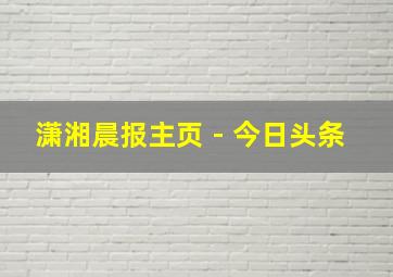 潇湘晨报主页 - 今日头条